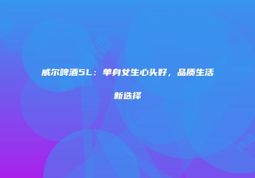 威尔啤酒5L：单身女生心头好，品质生活新选择