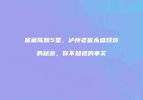 窖藏陈酿5星，泸州老窖永盛烧坊的秘密，你不知道的事实