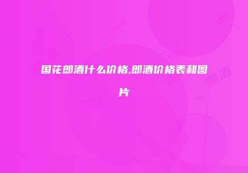 国花郎酒什么价格,郎酒价格表和图片