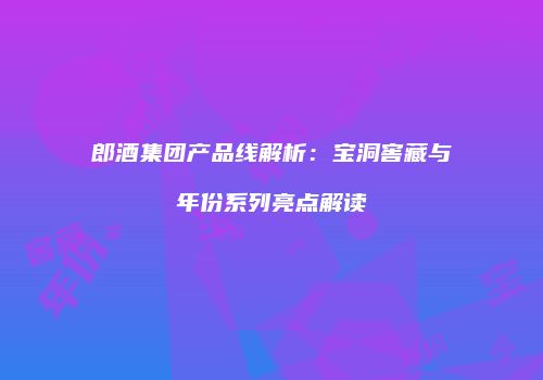 郎酒集团产品线解析：宝洞窖藏与年份系列亮点解读