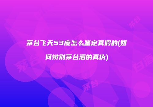 茅台飞天53度怎么鉴定真假的(如何辨别茅台酒的真伪)