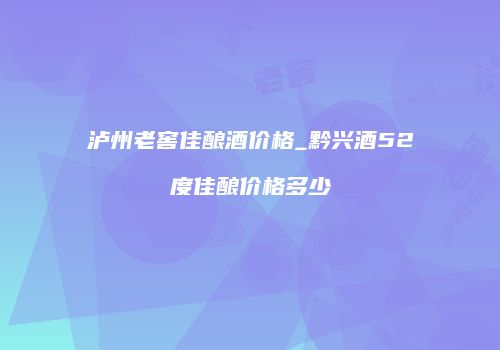 泸州老窖佳酿酒价格_黔兴酒52度佳酿价格多少