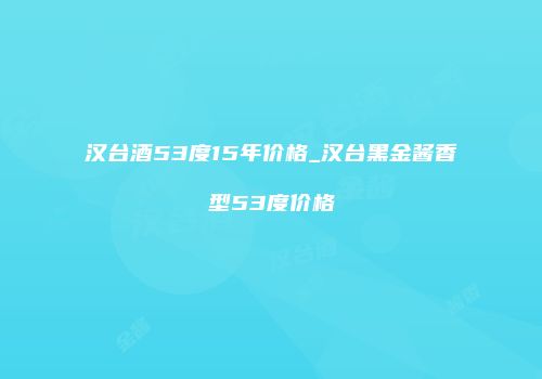 汉台酒53度15年价格_汉台黑金酱香型53度价格