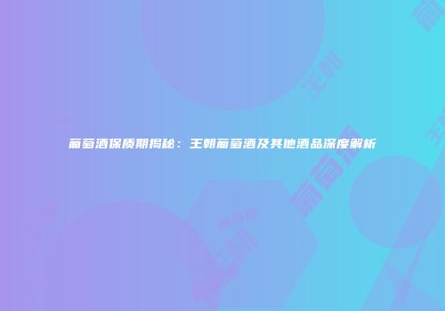 葡萄酒保质期揭秘：王朝葡萄酒及其他酒品深度解析