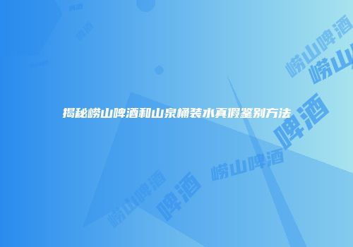 揭秘崂山啤酒和山泉桶装水真假鉴别方法