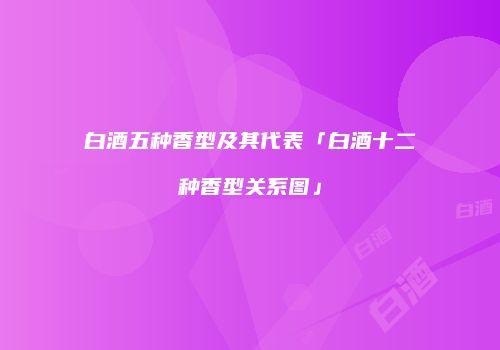白酒五种香型及其代表「白酒十二种香型关系图」