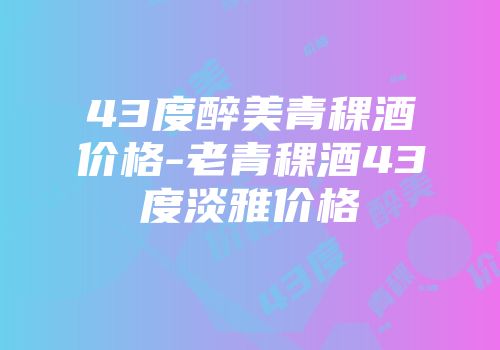 43度醉美青稞酒价格-老青稞酒43度淡雅价格