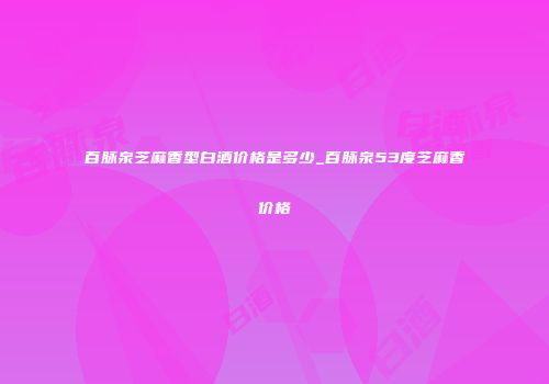 百脉泉芝麻香型白酒价格是多少_百脉泉53度芝麻香价格