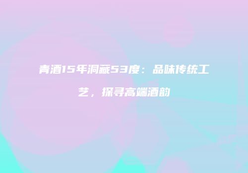 青酒15年洞藏53度：品味传统工艺，探寻高端酒韵