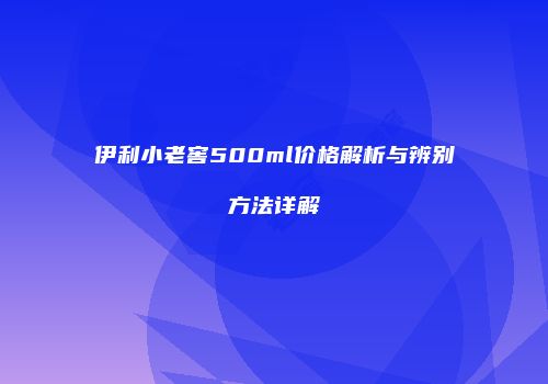 伊利小老窖500ml价格解析与辨别方法详解