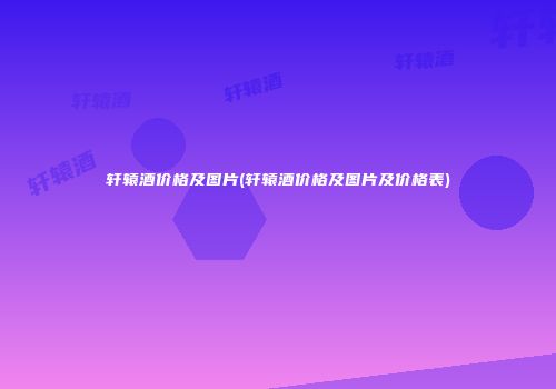 轩辕酒价格及图片(轩辕酒价格及图片及价格表)