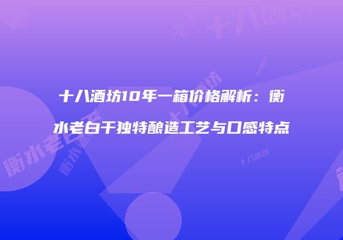 十八酒坊10年一箱价格解析：衡水老白干独特酿造工艺与口感特点
