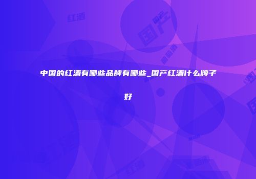 中国的红酒有哪些品牌有哪些_国产红酒什么牌子好