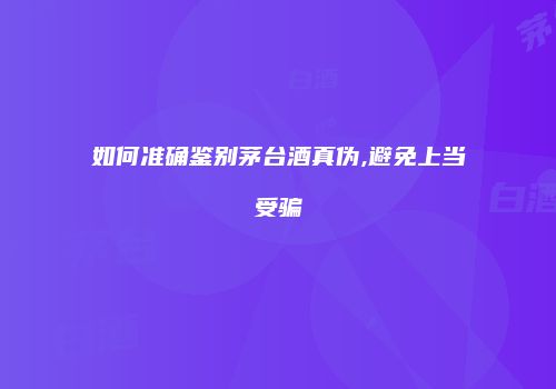 如何准确鉴别茅台酒真伪,避免上当受骗