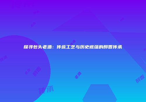探寻包头老酒：传统工艺与历史底蕴的醇香传承