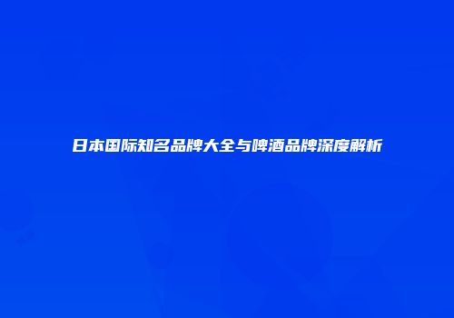 日本国际知名品牌大全与啤酒品牌深度解析