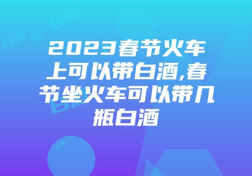 2023春节火车上可以带白酒,春节坐火车可以带几瓶白酒