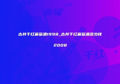 古井干红葡萄酒1998_古井干红葡萄酒多少钱2008