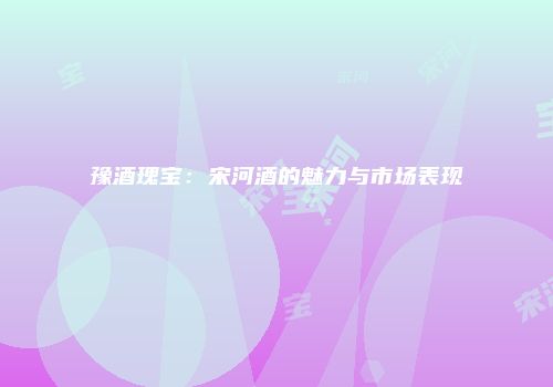 豫酒瑰宝：宋河酒的魅力与市场表现