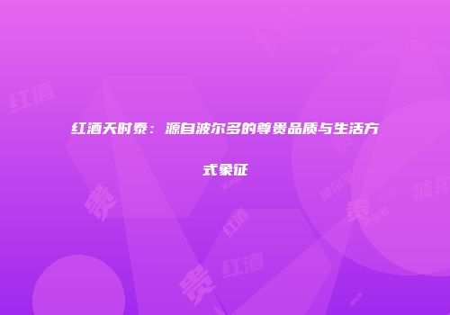 红酒天时泰：源自波尔多的尊贵品质与生活方式象征