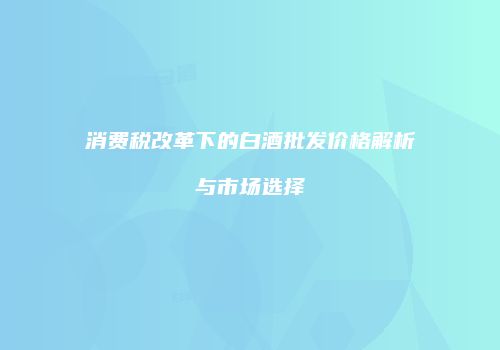 消费税改革下的白酒批发价格解析与市场选择