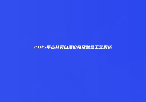 2015年古井贡白酒价格及酿造工艺解析