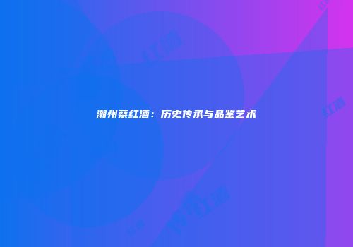潮州蔡红酒：历史传承与品鉴艺术