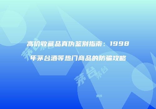 高价收藏品真伪鉴别指南：1998年茅台酒等热门商品的防骗攻略