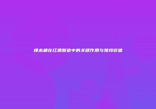 橡木桶在红酒酿造中的关键作用与独特价值