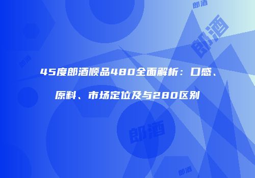 45度郎酒顺品480全面解析：口感、原料、市场定位及与280区别