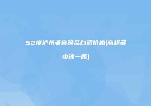 52度泸州老窖珍品白酒价格(商超多少钱一瓶)