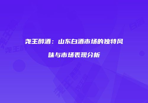 尧王醇酒：山东白酒市场的独特风味与市场表现分析