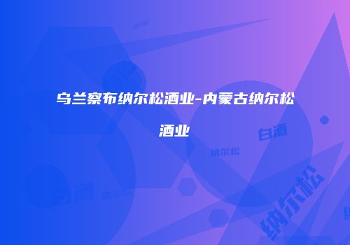 乌兰察布纳尔松酒业-内蒙古纳尔松酒业