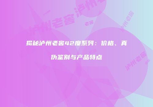 揭秘泸州老窖42度系列：价格、真伪鉴别与产品特点
