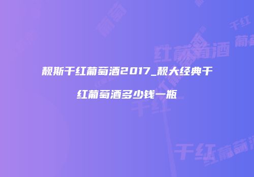 靓斯干红葡萄酒2017_靓大经典干红葡萄酒多少钱一瓶