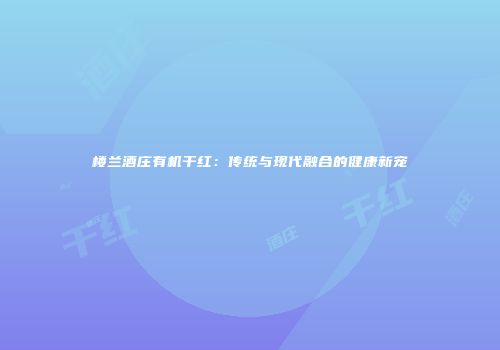 楼兰酒庄有机干红：传统与现代融合的健康新宠