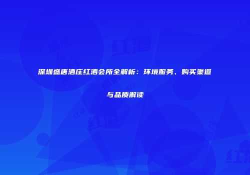 深圳盛唐酒庄红酒会所全解析：环境服务、购买渠道与品质解读