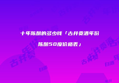 十年陈酿的多少钱「古井贡酒年份陈酿50度价格表」