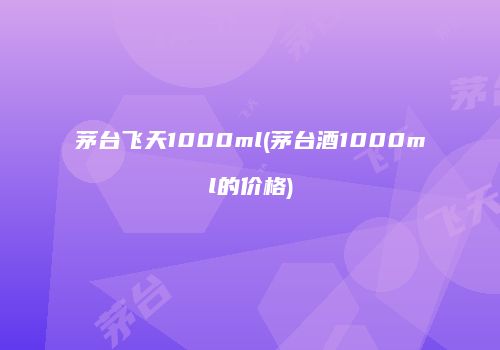 茅台飞天1000ml(茅台酒1000ml的价格)