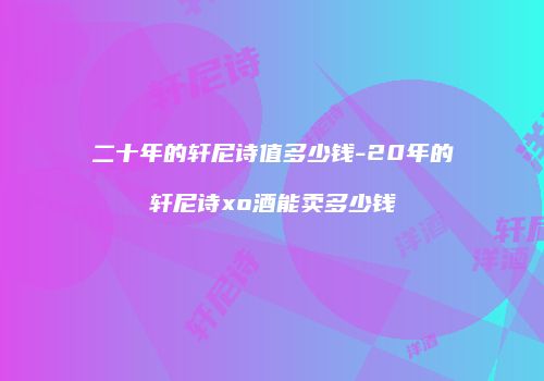 二十年的轩尼诗值多少钱-20年的轩尼诗xo酒能卖多少钱