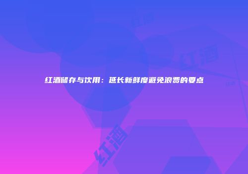 红酒储存与饮用：延长新鲜度避免浪费的要点
