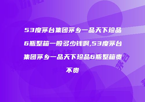 53度茅台集团茅乡一品天下珍品6瓶整箱一般多少钱啊,53度茅台集团茅乡一品天下珍品6瓶整箱贵不贵