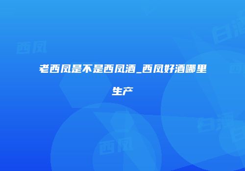 老西凤是不是西凤酒_西凤好酒哪里生产