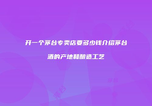 开一个茅台专卖店要多少钱介绍茅台酒的产地和酿造工艺