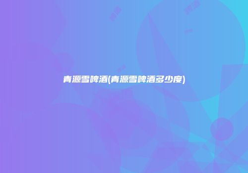 青源雪啤酒(青源雪啤酒多少度)