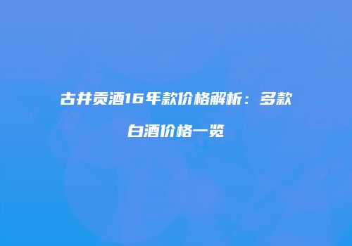 古井贡酒16年款价格解析：多款白酒价格一览