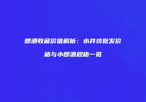 郎酒收藏价值解析：水井坊批发价格与小郎酒规格一览