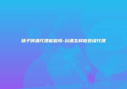 扬子啤酒代理能做吗-汾酒怎样做县级代理