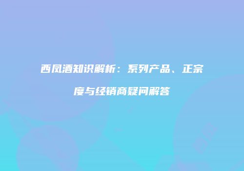 西凤酒知识解析：系列产品、正宗度与经销商疑问解答