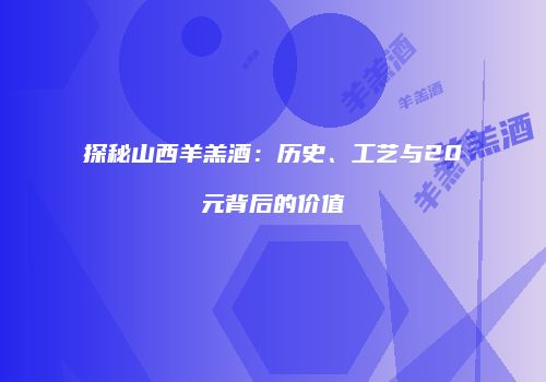 探秘山西羊羔酒：历史、工艺与20元背后的价值